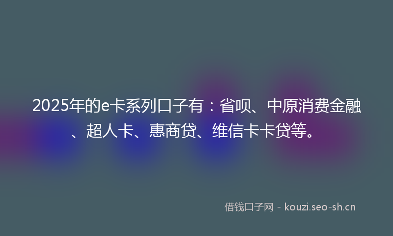 2025年的e卡系列口子有：省呗、中原消费金融、超人卡、惠商贷、维信卡卡贷等。