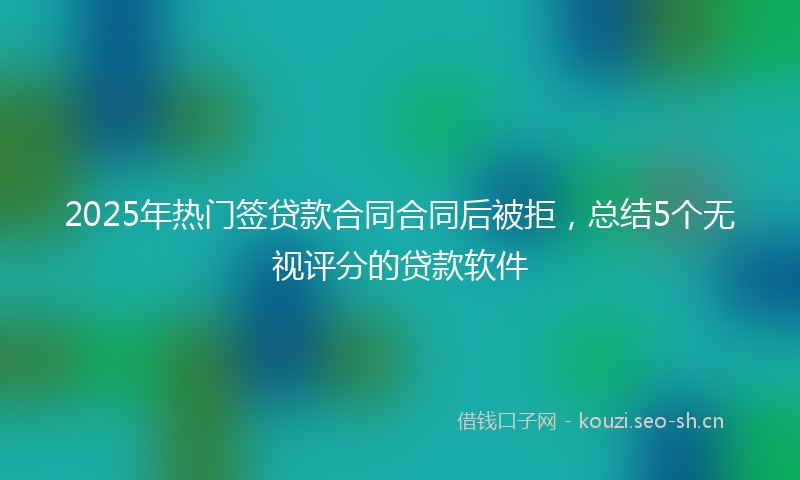 2025年热门签贷款合同合同后被拒，总结5个无视评分的贷款软件