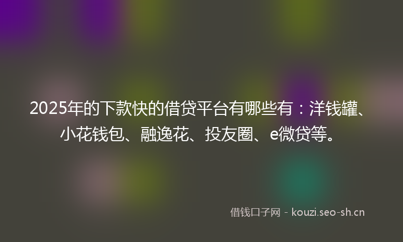 2025年的下款快的借贷平台有哪些有：洋钱罐、小花钱包、融逸花、投友圈、e微贷等。