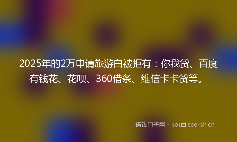 2025年的2万申请旅游白被拒有：你我贷、百度有钱花、花呗、360借条、维信卡卡贷等。