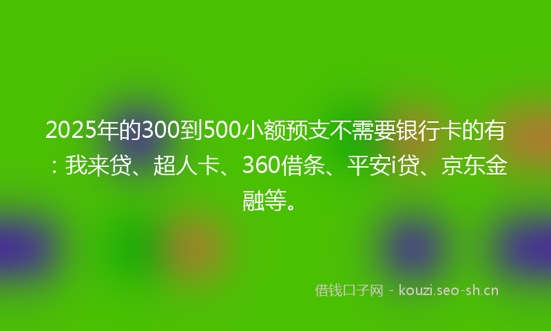 2025年的300到500小额预支不需要银行卡的有：我来贷、超人卡、360借条、平安i贷、京东金融等。