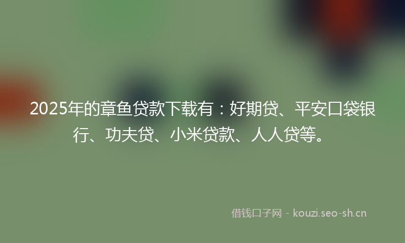 2025年的章鱼贷款下载有：好期贷、平安口袋银行、功夫贷、小米贷款、人人贷等。