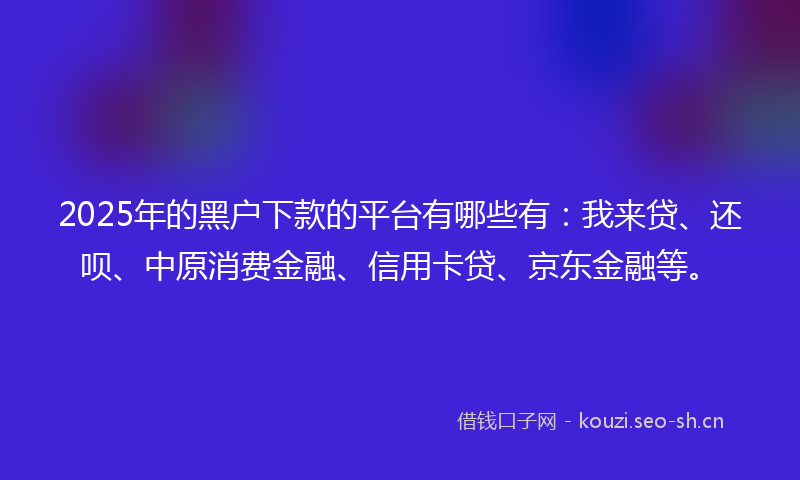 2025年的黑户下款的平台有哪些有：我来贷、还呗、中原消费金融、信用卡贷、京东金融等。