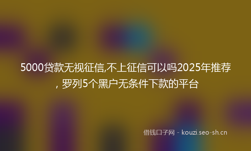 5000贷款无视征信,不上征信可以吗2025年推荐,罗列5个黑户无条件下款的平台