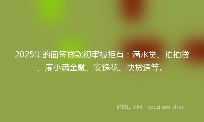 2025年的面签贷款初审被拒有：滴水贷、拍拍贷、度小满金融、安逸花、快贷通等。