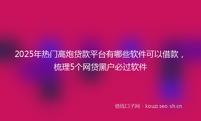 2025年热门高炮贷款平台有哪些软件可以借款，梳理5个网贷黑户必过软件