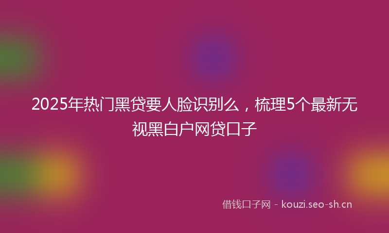 2025年热门黑贷要人脸识别么，梳理5个最新无视黑白户网贷口子