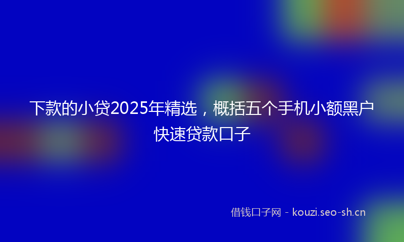 下款的小贷2025年精选,概括五个手机小额黑户快速贷款口子
