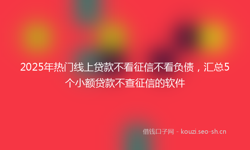 2025年热门线上贷款不看征信不看负债，汇总5个小额贷款不查征信的软件