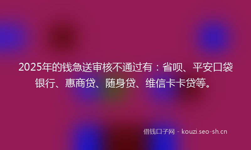 2025年的钱急送审核不通过有:省呗、平安口袋银行、惠商贷、随身贷、维信卡卡贷等。