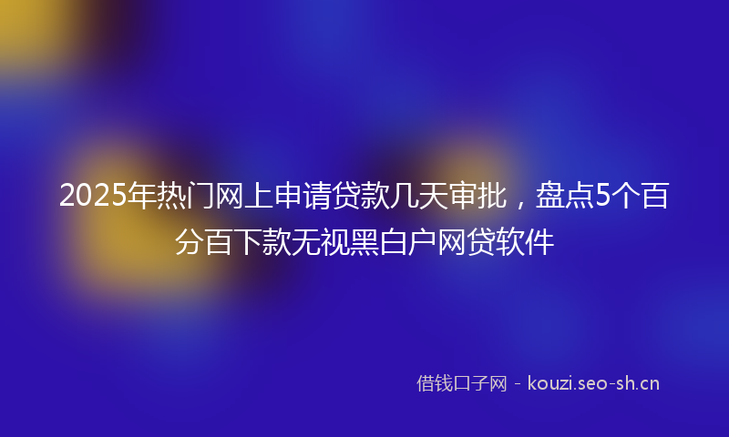 2025年热门网上申请贷款几天审批，盘点5个百分百下款无视黑白户网贷软件