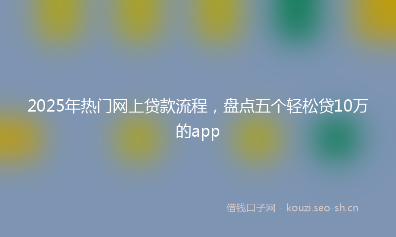 2025年热门网上贷款流程，盘点五个轻松贷10万的app
