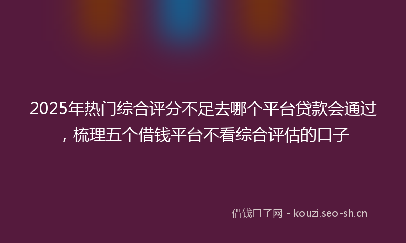 2025年热门综合评分不足去哪个平台贷款会通过，梳理五个借钱平台不看综合评估的口子