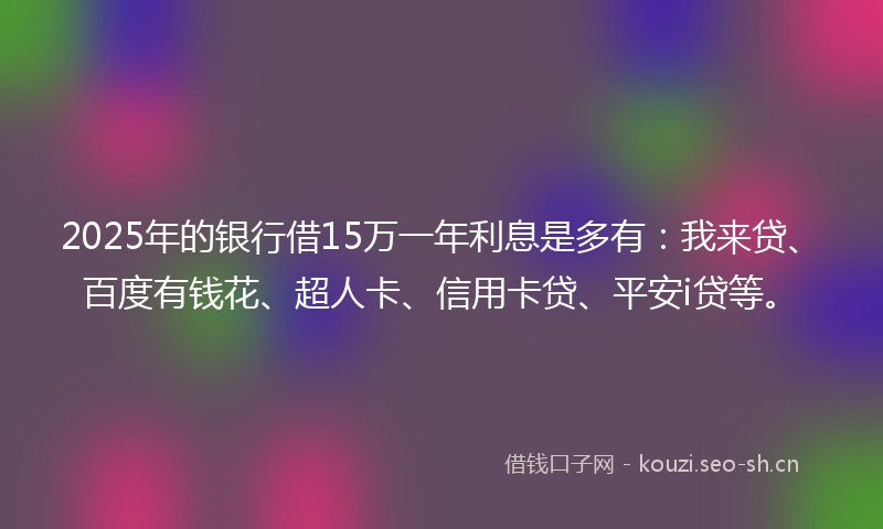 2025年的银行借15万一年利息是多有：我来贷、百度有钱花、超人卡、信用卡贷、平安i贷等。