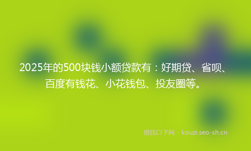 2025年的500块钱小额贷款有:好期贷、省呗、百度有钱花、小花钱包、投友圈等。