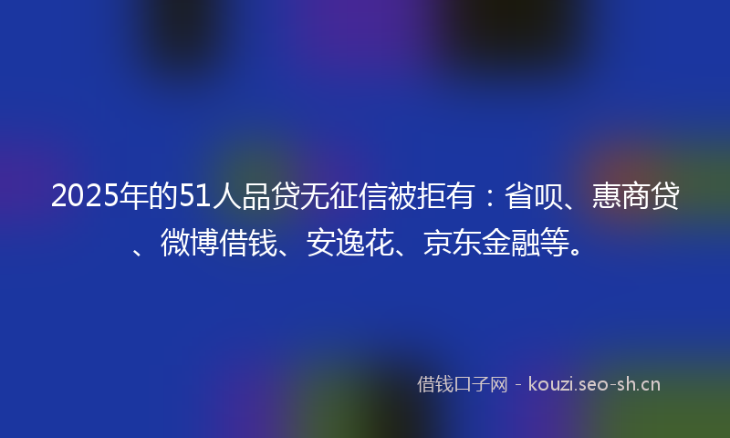 2025年的51人品贷无征信被拒有：省呗、惠商贷、微博借钱、安逸花、京东金融等。