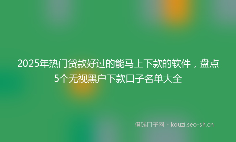 2025年热门贷款好过的能马上下款的软件，盘点5个无视黑户下款口子名单大全