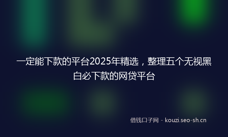 一定能下款的平台2025年精选，整理五个无视黑白必下款的网贷平台