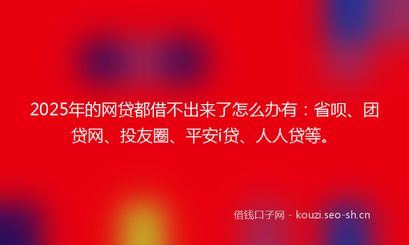 2025年的网贷都借不出来了怎么办有：省呗、团贷网、投友圈、平安i贷、人人贷等。