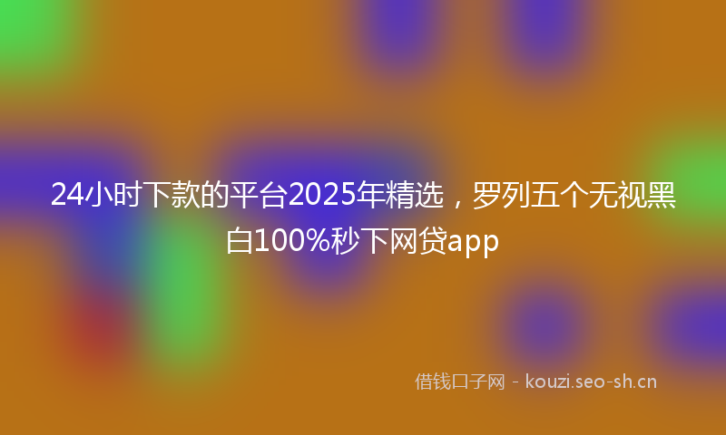 24小时下款的平台2025年精选，罗列五个无视黑白100%秒下网贷app