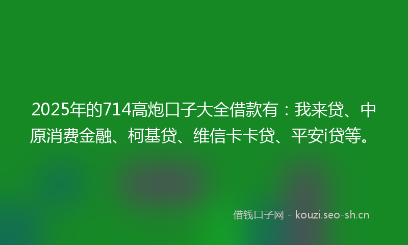 2025年的714高炮口子大全借款有：我来贷、中原消费金融、柯基贷、维信卡卡贷、平安i贷等。