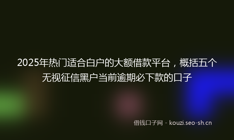 2025年热门适合白户的大额借款平台，概括五个无视征信黑户当前逾期必下款的口子