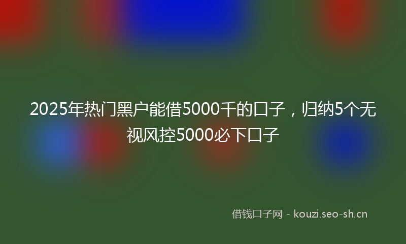 2025年热门黑户能借5000千的口子，归纳5个无视风控5000必下口子