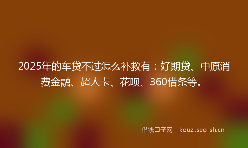 2025年的车贷不过怎么补救有：好期贷、中原消费金融、超人卡、花呗、360借条等。