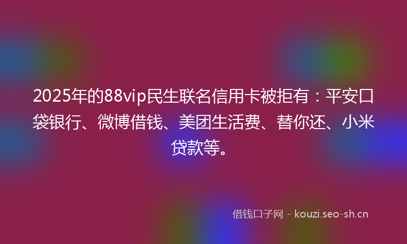 2025年的88vip民生联名信用卡被拒有：平安口袋银行、微博借钱、美团生活费、替你还、小米贷款等。