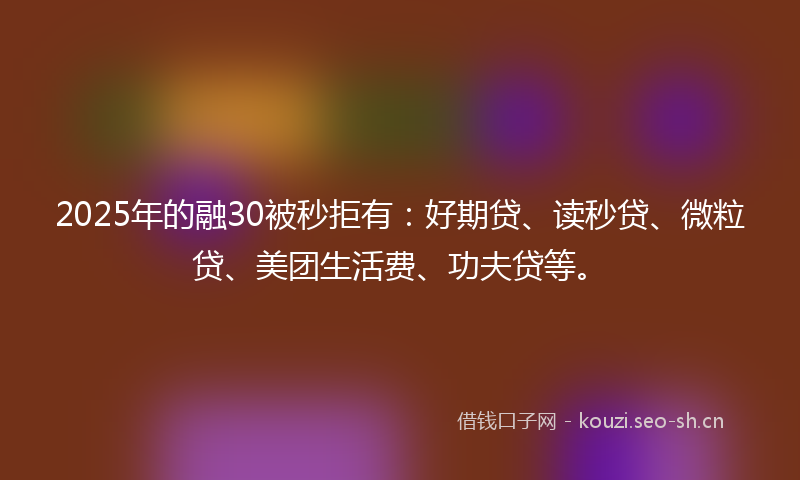 2025年的融30被秒拒有：好期贷、读秒贷、微粒贷、美团生活费、功夫贷等。