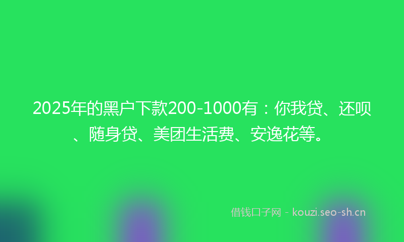 2025年的黑户下款200-1000有：你我贷、还呗、随身贷、美团生活费、安逸花等。