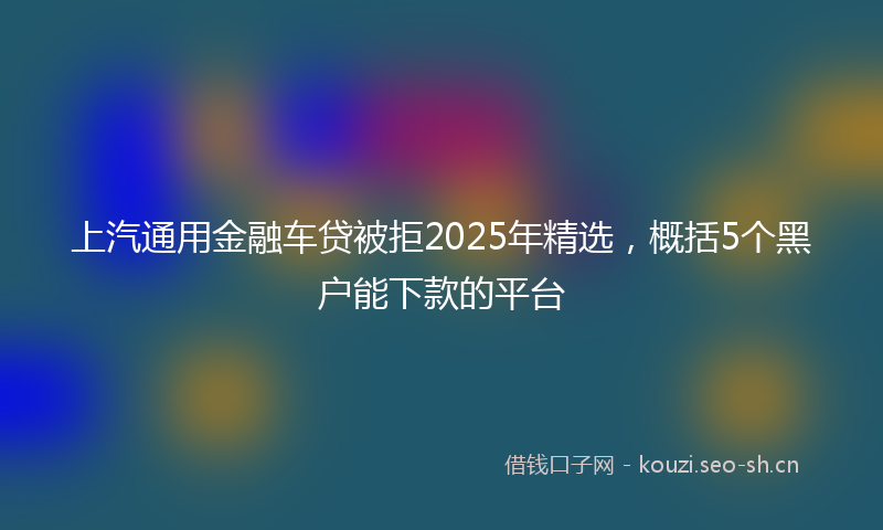 上汽通用金融车贷被拒2025年精选，概括5个黑户能下款的平台