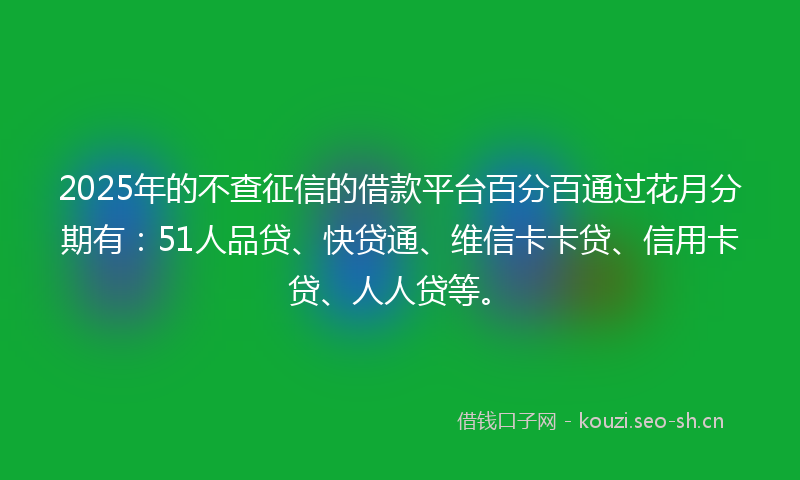 2025年的不查征信的借款平台百分百通过花月分期有：51人品贷、快贷通、维信卡卡贷、信用卡贷、人人贷等。