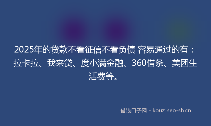 2025年的贷款不看征信不看负债 容易通过的有：拉卡拉、我来贷、度小满金融、360借条、美团生活费等。