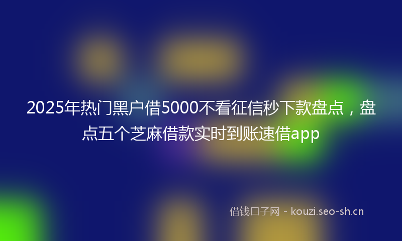 2025年热门黑户借5000不看征信秒下款盘点，盘点五个芝麻借款实时到账速借app
