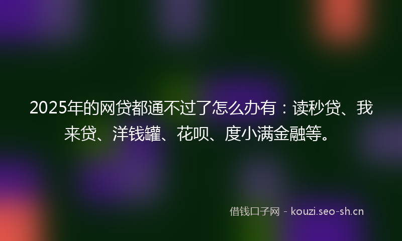 2025年的网贷都通不过了怎么办有：读秒贷、我来贷、洋钱罐、花呗、度小满金融等。