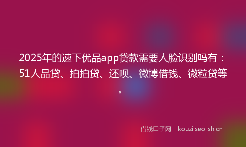 2025年的速下优品app贷款需要人脸识别吗有：51人品贷、拍拍贷、还呗、微博借钱、微粒贷等。