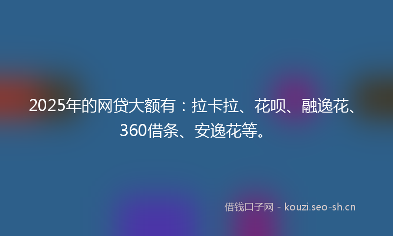 2025年的网贷大额有：拉卡拉、花呗、融逸花、360借条、安逸花等。