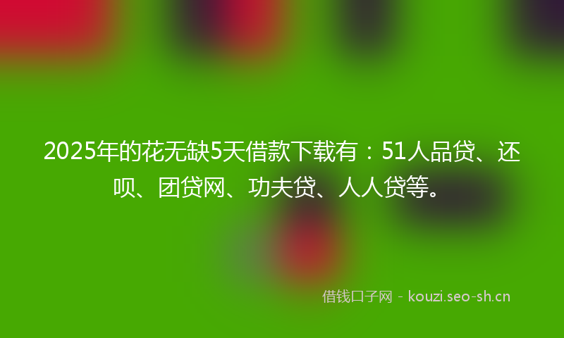 2025年的花无缺5天借款下载有：51人品贷、还呗、团贷网、功夫贷、人人贷等。