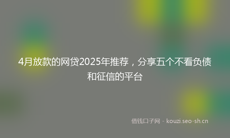 4月放款的网贷2025年推荐，分享五个不看负债和征信的平台