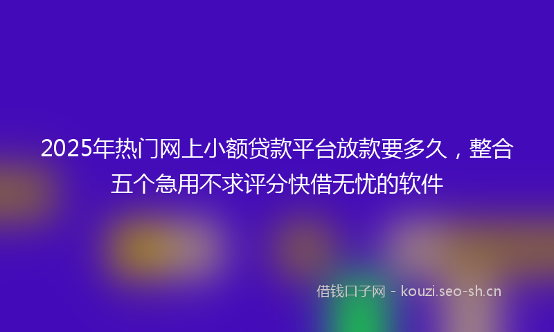 2025年热门网上小额贷款平台放款要多久，整合五个急用不求评分快借无忧的软件