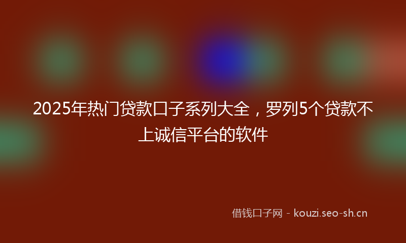 2025年热门贷款口子系列大全，罗列5个贷款不上诚信平台的软件