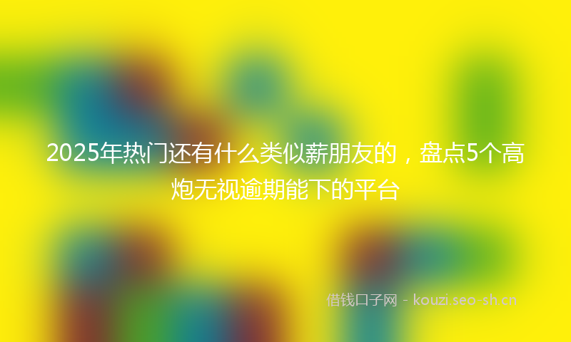 2025年热门还有什么类似薪朋友的，盘点5个高炮无视逾期能下的平台