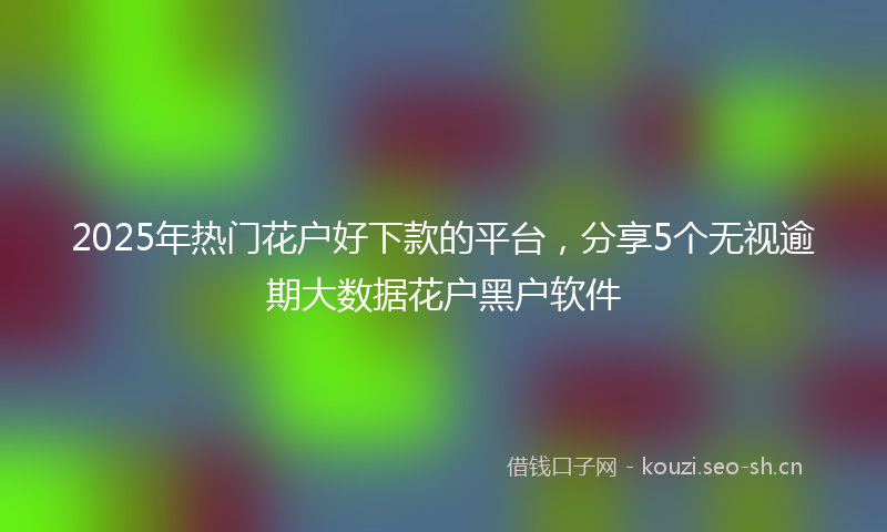 2025年热门花户好下款的平台，分享5个无视逾期大数据花户黑户软件