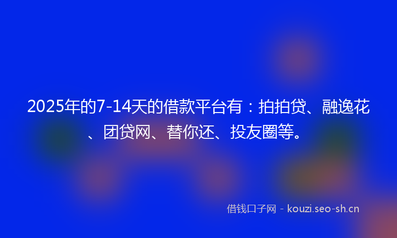 2025年的7-14天的借款平台有：拍拍贷、融逸花、团贷网、替你还、投友圈等。