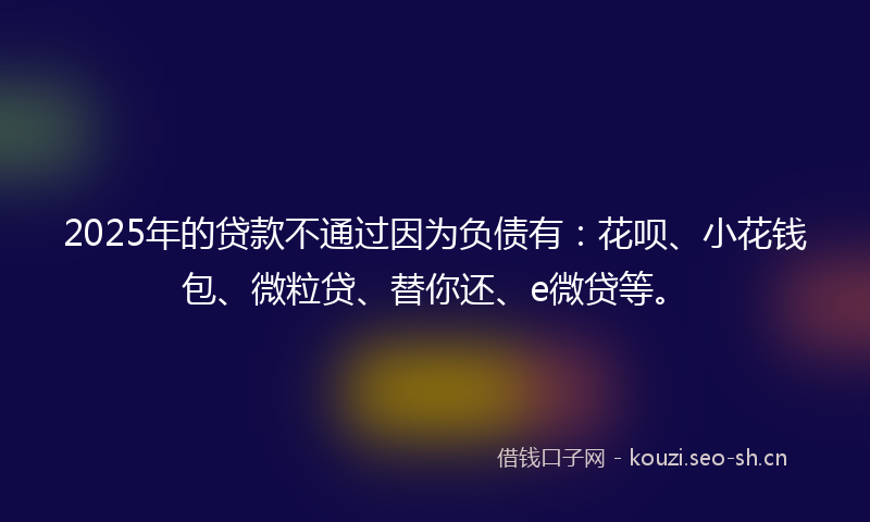2025年的贷款不通过因为负债有：花呗、小花钱包、微粒贷、替你还、e微贷等。