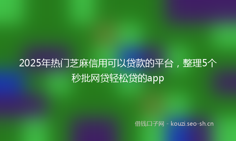 2025年热门芝麻信用可以贷款的平台，整理5个秒批网贷轻松贷的app