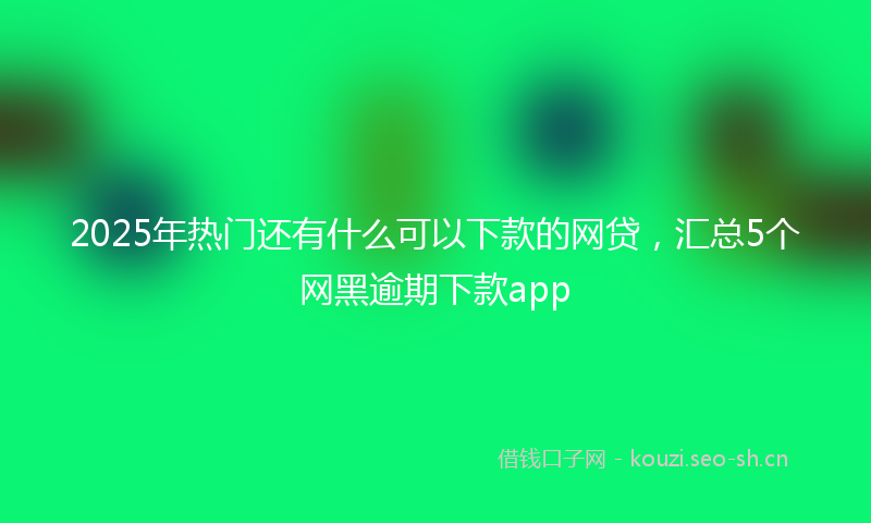 2025年热门还有什么可以下款的网贷，汇总5个网黑逾期下款app