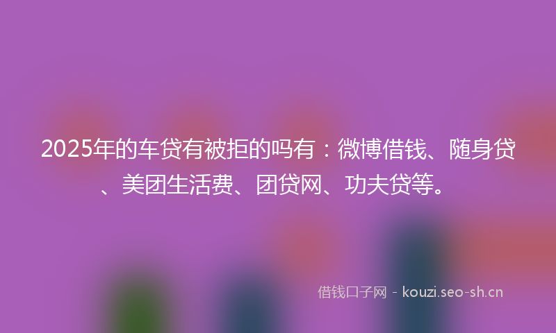 2025年的车贷有被拒的吗有：微博借钱、随身贷、美团生活费、团贷网、功夫贷等。