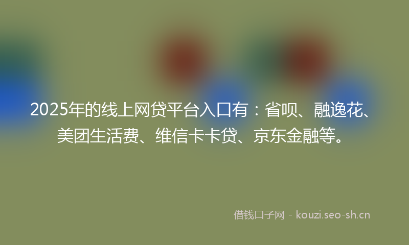 2025年的线上网贷平台入口有：省呗、融逸花、美团生活费、维信卡卡贷、京东金融等。
